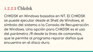 1.2.2.3 Chkdsk
CHKDSK en Windows basados en NT. El CHKDSK
se puede ejecutar desde el Shell de Windows, el
símbolo del sistema o la Consola de Recuperación
de Windows. Una opción para CHKDSK es el uso
del parámetro /R desde la línea de comandos,
que le permite al programa reparar daños que
encuentre en el disco duro.
 