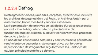 1.2.2.4 Defrag
Desfragmentar discos, unidades, carpetas, directorios e inclusive
los archivos de paginación y del Registro. Archivos batch para
automatizar, hacer más fácil y sencilla esta tarea.
La fragmentación de archivos en los discos duros es un proceso
normal e inevitable, debido a la propia dinámica de
funcionamiento del sistema, al ocurrir constantemente procesos
de copia y lectura.
Es una de las causas más comunes y corrientes de la pérdida de
rendimiento de cualquier sistema operativo, por lo que es
imprescindible desfragmentar regularmente las unidades del
equipo, principalmente la de sistema.
 