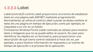 1.2.2.5 Label
Label (control) El control Label proporciona una forma de establecer
texto en una página web ASP.NET mediante programación.
Normalmente, se utiliza el control Label cuando se desea cambiar el
texto de una página en tiempo de ejecución, como por ejemplo, en
respuesta a un clic en un botón.
Formularios Windows Forms Label controles se utilizan para mostrar
texto o imágenes que no se puede editar el usuario. Se usan para
identificar los objetos en un formulario, para proporcionar una
descripción de qué cierto control realizará si hace clic en, por
ejemplo, o para mostrar información en respuesta a un evento de
tiempo de ejecución o el proceso de la aplicación.
 