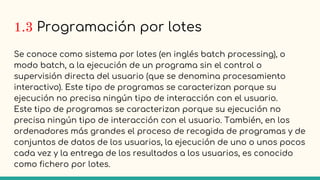 1.3 Programación por lotes
Se conoce como sistema por lotes (en inglés batch processing), o
modo batch, a la ejecución de un programa sin el control o
supervisión directa del usuario (que se denomina procesamiento
interactivo). Este tipo de programas se caracterizan porque su
ejecución no precisa ningún tipo de interacción con el usuario.
Este tipo de programas se caracterizan porque su ejecución no
precisa ningún tipo de interacción con el usuario. También, en los
ordenadores más grandes el proceso de recogida de programas y de
conjuntos de datos de los usuarios, la ejecución de uno o unos pocos
cada vez y la entrega de los resultados a los usuarios, es conocido
como fichero por lotes.
 