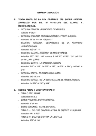 TEMARIO - ABOGADOS
A. TEXTO ÚNICO DE LA LEY ORGÁNICA DEL PODER JUDICIAL
APROBADO POR D.S. N° 017-93-JUS DEL 02JUN93 Y
MODIFICATORIAS.
- SECCIÓN PRIMERA.- PRINCIPIOS GENERALES
Artículo: 1° al 24°
- SECCIÓN SEGUNDA ORGANIZACIÓN DEL PODER JUDICIAL
Artículos: 25° al 103, del 108| al 121°
- SECCIÓN TERCERA.- DESARROLLO DE LA ACTIVIDAD
JURISDICCIONAL
Artículos: 122° al 174°
- SECCIÓN CUARTA.- RÉGIMEN DE MAGISTRADOS
Artículos: 183°, 185°, 186° numeral 3, del 187° al 189°, 191° del 193°
al 195°, 200° y 2002°
- SECCIÓN QUINTA.- LA CARRERA JUDICIAL
Artículos: 219° al 223°, del 227° al 235°, del 239° al 244° y del 246° al
248°
- SECCIÓN SEXTA.- ÓRGANOS AUXILIARES
Artículos: 249° al 283°
- SECCIÓN SÉTIMA.- DE LA DEFENSA ANTE EL PODER JUDICIAL
Artículos: del 284° al 297° y 304°
B. CÓDIGO PENAL Y MODIFICATORIAS (*)
- TITULO PRELIMINAR
Artículos del I al X
- LIBRO PRIMERO.- PARTE GENERAL
Artículos: 1° al 105°
- LIBRO SEGUNDO.- PARTE ESPECIAL
TITULO I.- DELITOS CONTRA LA VIDA, EL CUERPO Y LA SALUD
Artículos 106° al 129°
TITULO IV.- DELITOS CONTRA LA LIBERTAD
Artículos: 151° al 184°
 