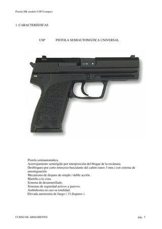 Pistola HK modelo USP Compact
CURSO DE ARMAMENTO pág.. 3
1. CARACTERÍSTICAS
USP PISTOLA SEMIAUTOMÁTICA UNIVERSAL
Pistola s...