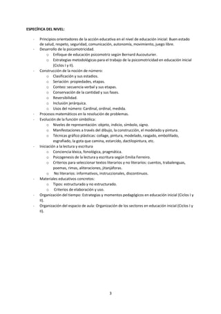 3
ESPECÍFICA DEL NIVEL:
- Principios orientadores de la acción educativa en el nivel de educación inicial: Buen estado
de salud, respeto, seguridad, comunicación, autonomía, movimiento, juego libre.
- Desarrollo de la psicomotricidad.
o Enfoque de educación psicomotriz según Bernard Aucouturier.
o Estrategias metodológicas para el trabajo de la psicomotricidad en educación inicial
(Ciclos I y II).
- Construcción de la noción de número:
o Clasificación y sus estadios.
o Seriación: propiedades, etapas.
o Conteo: secuencia verbal y sus etapas.
o Conservación de la cantidad y sus fases.
o Reversibilidad.
o Inclusión jerárquica.
o Usos del número: Cardinal, ordinal, medida.
- Procesos matemáticos en la resolución de problemas.
- Evolución de la función simbólica:
o Niveles de representación: objeto, indicio, símbolo, signo.
o Manifestaciones a través del dibujo, la construcción, el modelado y pintura.
o Técnicas gráfico plásticas: collage, pintura, modelado, rasgado, embolillado,
esgrafiado, la gota que camina, estarcido, dactilopintura, etc.
- Iniciación a la lectura y escritura
o Conciencia léxica, fonológica, pragmática.
o Psicogenesis de la lectura y escritura según Emilia Ferreiro.
o Criterios para seleccionar textos literarios y no literarios: cuentos, trabalenguas,
poemas, rimas, aliteraciones, jitanjáforas.
o No literarios: informativos, instruccionales, discontinuos.
- Materiales educativos concretos:
o Tipos: estructurado y no estructurado.
o Criterios de elaboración y uso.
- Organización del tiempo: Estrategias y momentos pedagógicos en educación inicial (Ciclos I y
II).
- Organización del espacio de aula: Organización de los sectores en educación inicial (Ciclos I y
II).
 