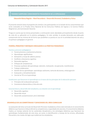 Concursos de Nombramiento y Contratación Docente 2017
TEMARIO SUBPRUEBA CONOCIMIENTOS PEDAGÓGICOS DE LA ESPECIALIDAD
Educación Básica Regular – Nivel Secundaria – Desarrollo Personal, Ciudadanía y Cívica
El presente temario tiene el propósito de orientar a los participantes en la revisión de los conocimientos que
serán evaluados en la Prueba Única Nacional de los Concursos Públicos de Ingreso a la Carrera Pública
Magisterial y de Contratación Docente.
Tenga en cuenta que los temas presentados a continuación serán abordados principalmente desde el punto
de vista de su aplicación en la práctica pedagógica. En este sentido, la prueba demanda una adecuada
comprensión de los mismos de tal forma que posibiliten su puesta en uso en la actividad docente de aula y
el quehacer pedagógico en general.
TEORÍAS, PRINCIPIOS Y ENFOQUES VINCULADOS A LA PRÁCTICA PEDAGÓGICA
Teorías y procesos pedagógicos
 Constructivismo y socioconstructivismo
 Aprendizajes significativos
 Activación y recojo de saberes previos
 Conflicto o disonancia cognitiva
 Demanda cognitiva
 Enfoque de competencias
 Procesos auxiliares del aprendizaje: atención, motivación, recuperación, transferencia
 Trabajo colaborativo
 Gestión de los aprendizajes: aprendizaje autónomo, toma de decisiones, metacognición
 Evaluación y retroalimentación
 Uso de las TIC en el aprendizaje
Condiciones que favorecen el aprendizaje en el marco de los principios de la educación peruana
 Principios de la educación peruana
 Convivencia democrática y clima de aula
Características y desarrollo del estudiante y su relación con el aprendizaje
 Desarrollo cognitivo
 Desarrollo moral
 Desarrollo socioemocional y de la identidad
DESARROLLO DE LAS COMPETENCIAS Y CAPACIDADES DEL ÁREA CURRICULAR
La evaluación del área curricular de Desarrollo Personal, Ciudadanía y Cívica está centrada en el conocimiento
didáctico que favorece el desarrollo de las competencias y capacidades de esta área. El conocimiento didáctico
implica un manejo solvente de los contenidos disciplinares y las estrategias didácticas que favorecen los
aprendizajes fundamentales de esta área; así como, la identificación y manejo de los errores, dificultades
frecuentes y los niveles de logro que evidencian los estudiantes.
 