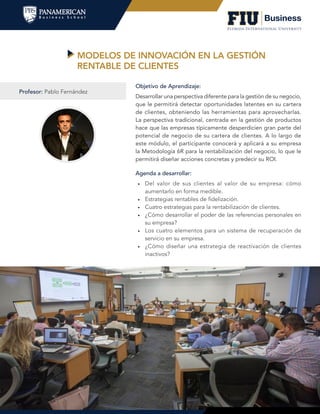 MODELOS DE INNOVACIÓN EN LA GESTIÓN
RENTABLE DE CLIENTES
Agenda a desarrollar:
•	 Del valor de sus clientes al valor de su empresa: cómo
aumentarlo en forma medible.
•	 Estrategias rentables de fidelización.
•	 Cuatro estrategias para la rentabilización de clientes.
•	 ¿Cómo desarrollar el poder de las referencias personales en
su empresa?
•	 Los cuatro elementos para un sistema de recuperación de
servicio en su empresa.
•	 ¿Cómo diseñar una estrategia de reactivación de clientes
inactivos?
Objetivo de Aprendizaje:
Desarrollar una perspectiva diferente para la gestión de su negocio,
que le permitirá detectar oportunidades latentes en su cartera
de clientes, obteniendo las herramientas para aprovecharlas.
La perspectiva tradicional, centrada en la gestión de productos
hace que las empresas típicamente desperdicien gran parte del
potencial de negocio de su cartera de clientes. A lo largo de
este módulo, el participante conocerá y aplicará a su empresa
la Metodología 6R para la rentabilización del negocio, lo que le
permitirá diseñar acciones concretas y predecir su ROI.
Profesor: Pablo Fernández
 