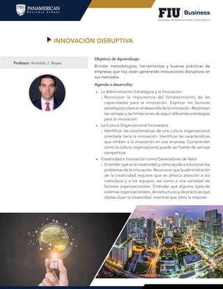 INNOVACIÓN DISRUPTIVA
Agenda a desarrollar:
•	 La Administración Estratégica y la Innovación.
»» Reconocer la importancia del fortalecimiento de las
capacidades para la innovación. Explicar los factores
estratégicos clave en el desarrollo de la innovación. Reconocer
las ventajas y las limitaciones de seguir diferentes estrategias
para la innovación.
•	 La Cultura Organizacional Innovadora.
»» Identificar las características de una cultura organizacional
orientada hacia la innovación. Identificar las características
que inhiben a la innovación en una empresa. Comprender
cómo la cultura organizacional puede ser fuente de ventaja
competitiva.
•	 Creatividad e Innovación como Generadores de Valor
»» Entender qué es la creatividad y cómo ayuda a solucionar los
problemas de la innovación. Reconocer que la administración
de la creatividad requiere que se ofrezca atención a los
individuos y a los equipos, así como a una variedad de
factores organizacionales. Entender que algunos tipos de
sistemas organizacionales, de estructuras y de prácticas que
obstaculizan la creatividad, mientras que otros la mejoran.
Objetivo de Aprendizaje:
Brindar metodologías, herramientas y buenas prácticas de
empresas que hoy están generando innovaciones disruptivas en
sus mercados.
Profesor: Arnoldo J. Reyes
 