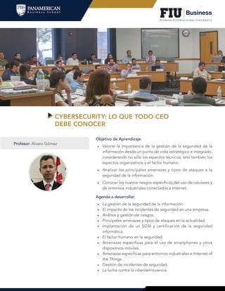 CYBERSECURITY: LO QUE TODO CEO
DEBE CONOCER
Agenda a desarrollar:
•	 La gestión de la seguridad de la información.
•	 El impacto de los incidentes de seguridad en una empresa.
•	 Análisis y gestión de riesgos.
•	 Principales amenazas y tipos de ataques en la actualidad.
•	 Implantación de un SGSI y certificación de la seguridad
informática.
•	 El factor humano en la seguridad.
•	 Amenazas específicas para el uso de smartphones y otros
dispositivos móviles.
•	 Amenazas específicas para entornos industriales e Internet of
the Things.
•	 Gestión de incidentes de seguridad.
•	 La lucha contra la ciberdelincuencia.
Objetivo de Aprendizaje:
•	 Valorar la importancia de la gestión de la seguridad de la
información desde un punto de vista estratégico e integrado,
considerando no sólo los aspectos técnicos, sino también los
aspectos organizativos y el factor humano.
•	 Analizar las principales amenazas y tipos de ataques a la
seguridad de la información.
•	 Conocer los nuevos riesgos específicos del uso de celulares y
de entornos industriales conectados a Internet.
Profesor: Álvaro Gómez
 