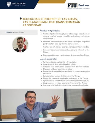 BLOCKCHAIN E INTERNET DE LAS COSAS,
LAS PLATAFORMAS QUE TRANSFORMARÁN
LA SOCIEDAD
Agenda a desarrollar:
•	 Fundamentos de criptografía y firma digital.
•	 Características de la tecnología blockchain.
•	 Casos de éxito en el uso de blockchain en distintos sectores.
•	 El auge y caída de las criptomonedas.
•	 Problemas de seguridad, escalabilidad y consumo energético
en Bitcoin.
•	 Características básicas de Internet of the Things.
•	 Protocolos y sistemas empleados en Internet of the Things.
•	 Aplicación a las smart factories y los sistemas ciber-físicos (CPS).
•	 Los problemas y retos a resolver en Internet of the Things.
•	 Casos de éxito en la implantación de Internet of the Things.
Objetivo de Aprendizaje:
•	 Analizar el potencial disruptivo de la tecnología blockchain, así
como el nivel de avance y posibles aplicaciones de Internet
of the Things.
•	 Presentar las características del nuevo paradigma propuesto
por blockchain para registrar las transacciones.
•	 Analizar la evolución de las criptomonedas en los mercados.
•	 Conocer las características del paradigma Internet of the
Things.
•	 Discutir posibles usos y aplicaciones de Internet of the Things.
Profesor: Álvaro Gómez
 