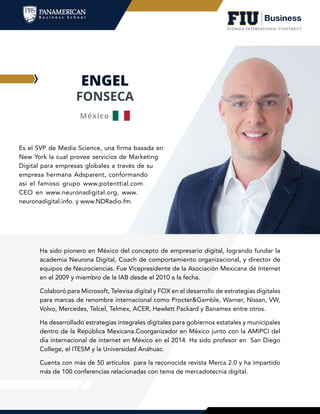 ENGEL
FONSECA
Es el SVP de Media Science, una firma basada en
New York la cual provee servicios de Marketing
Digital para empresas globales a través de su
empresa hermana Adsparent, conformando
así el famoso grupo www.potenttial.com
CEO en www.neuronadigital.org, www.
neuronadigital.info. y www.NDRadio.fm.
Ha sido pionero en México del concepto de empresario digital, logrando fundar la
academia Neurona Digital, Coach de comportamiento organizacional, y director de
equipos de Neurociencias. Fue Vicepresidente de la Asociación Mexicana de Internet
en el 2009 y miembro de la IAB desde el 2010 a la fecha.
Colaboró para Microsoft, Televisa digital y FOX en el desarrollo de estrategias digitales
para marcas de renombre internacional como Procter&Gamble, Warner, Nissan, VW,
Volvo, Mercedes, Telcel, Telmex, ACER, Hewlett Packard y Banamex entre otros.
Ha desarrollado estrategias integrales digitales para gobiernos estatales y municipales
dentro de la República Mexicana.Coorganizador en México junto con la AMIPCI del
día internacional de internet en México en el 2014. Ha sido profesor en San Diego
College, el ITESM y la Universidad Anáhuac.
Cuenta con más de 50 artículos para la reconocida revista Merca 2.0 y ha impartido
más de 100 conferencias relacionadas con tema de mercadotecnia digital.
México
 