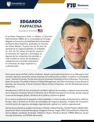 EDGARDO
PAPPACENA
El profesor Pappacena tiene un Master of Business
Administration (MBA) de la Universidad de Chicago,
Magister en Economía y Contabilidad de la Universidad
de Buenos Aires Argentina, graduado con honores
de ambos Masters. Cuenta más de 35 años de
experiencia en negocios globales, ha trabajado
en más de 50 países brindando asesoría
en procesos de negocios y estrategias en
algunas de las compañías más grandes a
nivel mundial en temas de estrategias y
trabajando como consultor empresarial
en empresas de larga trayectoria y
multinacionales.
Como socio senior de PwC y Arthur Andersen, apoyó a varios ejecutivos senior en su liderazgo a nivel
mundial, regional y nacional en ambas empresas. Es conferencista y profesor invitado en universidades
como: Harvard University, Florida International University’s Graduate School of Business, The Arizona
State University’s Thunderbird School of Global Management, the Duke University’s Fuqua School of
Business, the University of South Carolina’s Moore School of Business, and the IAE Business School
(Argentina).
Actualmente es CEO de Cani Investment y profesor adjunto de estrategia y negocios internacionales
de la Chapman Graduate School of Business de la Florida International University, donde imparte
cursos de estrategias global y dinámica de la política y economía global.
En su carrera profesional ha apoyado a cliente globales y multinacionales en Norteamérica, América,
Europa, Asia y Oceanía en el área de estrategias de negocios globales, modelos de innovación,
transformación de negocios, estrategia organizacional y gobierno y cambio organizacional.
Dentro de sus clientes se pueden mencionar a: Chrysler, Federal Express, Hewlett Packard, McDonald’s,
Royal Dutch Shell, Honeywell Aerospace, Singapore Airlines, Target, AT&T, General Electric, Motorola,
Service Master, Lendlease (Australia), Telefonica (Spain), Petrobras (Brazil), FEMSA (México), Grupo
Carvajal (Colombia), and PDVSA (Venezuela).
Estados Unidos
 