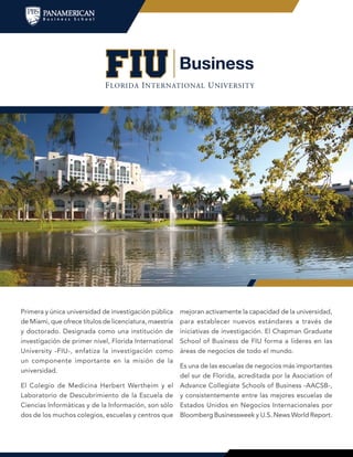 Primera y única universidad de investigación pública
de Miami, que ofrece títulos de licenciatura, maestría
y doctorado. Designada como una institución de
investigación de primer nivel, Florida International
University -FIU-, enfatiza la investigación como
un componente importante en la misión de la
universidad.
El Colegio de Medicina Herbert Wertheim y el
Laboratorio de Descubrimiento de la Escuela de
Ciencias Informáticas y de la Información, son sólo
dos de los muchos colegios, escuelas y centros que
mejoran activamente la capacidad de la universidad,
para establecer nuevos estándares a través de
iniciativas de investigación. El Chapman Graduate
School of Business de FIU forma a líderes en las
áreas de negocios de todo el mundo.
Es una de las escuelas de negocios más importantes
del sur de Florida, acreditada por la Asociation of
Advance Collegiate Schools of Business -AACSB-,
y consistentemente entre las mejores escuelas de
Estados Unidos en Negocios Internacionales por
Bloomberg Businessweek y U.S. News World Report.
 