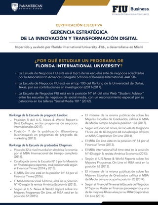 GERENCIA ESTRATÉGICA
DE LA INNOVACIÓN Y TRANSFORMACIÓN DIGITAL
Impartido y avalado por Florida International University -FIU-, a desarrollarse en Miami
CERTIFICACIÓN EJECUTIVA
¿POR QUÉ ESTUDIAR UN PROGRAMA DE
FLORIDA INTERNATIONAL UNIVERSITY?
»» La Escuela de Negocios FIU está en el top 5 de las escuelas élite de negocios acreditadas
por la Association to Advance Collegiate Schools of Business International -AACSB-.
»» La Escuela de Negocios FIU está en el top 100 del Ranking de la Universidad de Dallas,
Texas, por sus contribuciones en investigación (2011-2017).
»» La Escuela de Negocios FIU está en la posición Nº 64 del sitio Web “Student Advisor”
entre las escuelas de negocios de social media, con un reconocimiento especial por su
patrocinio en los talleres “Social Media 101” (2012).
Rankings de la Escuela de pregrado Landon:
•	 Posición 5 del U.S. News & World Report's
Best Colleges, en los programas de negocios
internacionales (2017).
•	 Posición 7 de la publicación Bloomberg
Businessweek en programas de pregrado de
marketing (2013).
Rankings de la Escuela de graduados Chapman:
•	 Posición 32 a nivel mundial en América Economía
por el MBA Internacional de tiempo completo
(2016).
•	 Catalogada como la Escuela Nº 5 por la Maestría
en Finanzas para expertos, está posicionada según
el Financial Times (2014 y 2015).
•	 El MBA On Line está en la posición Nº 13 por el
Financial Times (2016).
•	 El MBA Internacional full time, está en la posición
Nº 40 según la revista América Economía (2015).
•	 Según el U.S. News & World Report sobre los
Mejores Programas On Line, el MBA está en la
posición 62 (2015).
•	 El informe de la misma publicación sobre las
Mejores Escuelas de Graduados, califica al MBA
de Medio tiempo ocupa la posición 136 (2017).
•	 Según el Financial Times, la Escuela de Negocios
FIU es una de las mejores 48 escuelas que ofrecen
un MBA Corporativo On Line (2014).
•	 El MBA On Line está en la posición Nº 14 por el
Financial Times (2013).
•	 El MBA Internacional full time está en la posición
Nº 40 según la revista América Economía (2013).
•	 Según el U.S.News & World Reports sobre los
Mejores Programas On Line el MBA está en la
posición 62 (2013).
•	 El informe de la misma publicación sobre las
Mejores Escuelas de Graduados califica al MBA
de Medio tiempo ocupa la posición 23 (2014).
•	 Según el Financial Times es la Escuela de Negocios
Nº 5 por su Máster en Finanzas para expertos y una
de las mejores 48 escuelas por su MBA Corporativo
On Line (2014).
 