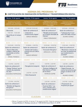 AGENDA DEL PROGRAMA "A"
CERTIFICACIÓN EN INNOVACIÓN ESTRATÉGICA Y TRANSFORMACIÓN DIGITAL
CLAUSURA · 4:45 PM
Martes, 14 de agosto Jueves, 16 de agostoMiércoles, 15 de agosto Viernes, 17 de agosto
Sensibilización y Creación
de Sentido: del Pensamiento
Tradicional al Pensamiento Digital
Despliegue del Proceso de
Transformación Digital Gestión
del Cambio y Creación de una
Cultura Digital
Tecnologías y Plataformas que
Impactarán el Futuro en las
Organizaciones
Orientación al Cliente
y Modelos de Automatización
y Rentabilidad
RECESO · 10:00 AM – 10:30 AM
RECESO · 3:00 PM – 3:15 PM RECESO · 2:30 PM – 2:45 PM
ALMUERZO · 12:00 PM – 1:30 PM
RECESO · 10:00 AM – 10:30 AM
RECESO · 2:30 PM – 2:45 PM
ALMUERZO · 12:00 PM – 1:30 PM
RECESO · 10:00 AM – 10:30 AM
ALMUERZO · 12:00 PM – 1:00 PM
RECESO · 10:00 AM – 10:30 AM
ALMUERZO · 12:00 PM – 1:00 PM
8:30 AM – 9:00 AM
»» Bienvenida
9:00 AM – 10:00 AM
»» Recorrido por el campus
MMC
8:30 AM – 10:00 AM
Sesión de conferencia J
»» “Cybersecurity: lo que
todo CEO debe conocer”
ÁLVARO GÓMEZ
10:30 AM – 12:00 PM
Sesión de conferencia K
»» “Blockchain e Internet de
las cosas, las plataformas
que transformarán la
sociedad”
ÁLVARO GÓMEZ
1:30 PM – 3:00 PM
Sesión de conferencia B
»» “Design Thinking” para la
creación de propuestas
de valor”
EDGARDO PAPPACENA
2:45 PM – 4:45 PM
Sesión de conferencia I
»» Panel de CEO´s “Los
retos y desafíos de la
transformación digital”
10:30 AM – 12:00 PM
Sesión de conferencia A
»» “Nuevos Mercados,
Códigos y Valores del
Consumidor en la Era
Digital”
ENGEL FONSECA
8:30 AM 10:00 AM
Sesión de conferencia D
»» “Liderando la
Transformación Digital”
SERGIO MÉNDEZ
3:15 PM – 4:45 PM
Sesión de conferencia C
»» “Modelos de Negocios
Disruptivos”
EDGARDO PAPPACENA
2:45 PM – 4:45 PM
»» “Presentación de
Proyectos por grupo”
10:30AM – 12:00 PM
Sesión de conferencia E
»» “Gestión del Cambio y
Creación de una Cultura
Digital”
SERGIO MÉNDEZ
10:30 AM – 12:00 PM
Sesión de conferencia G
»» “Innovación Disruptiva”
ARNOLDO J. REYES
1:00 PM – 2:30 PM
Sesión de conferencia L
»» “Digital Channels: las
nuevas herramientas para
integrar al cliente on-off
line”
ÁLVARO GÓMEZ
8:30AM – 10:00 AM
Sesión de conferencia F
»» “Modelos de Innovación
en la Gestión Rentable de
Clientes”
PABLO FERNÁNDEZ
1:00 PM – 2:30 PM
Sesión de conferencia H
»» “Business Intelligence &
Data Science: el Poder
de los Datos”
PATRICIO COFRE
1:30 PM
»» Recogida de transporte
2:00 PM - 4:45 PM
»» Visita Empresarial
»» Martes 14 agosto de 2018, al viernes 17 de agosto de 2018. Todas las sesiones se estarán llevado acabo en:
Campus Modesto A. Maidique ubicado en 11200 SW 8th Street Miami, FL 33199
 