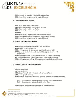 2.8 Incremento de velocidad y longitud de los sacádicos
2.9 Entrenamiento complementario: juegos didácticos
3. Corrección de hábitos erróneos.
3.1 ¿Qué es la decodificación fonética?
3.2 Disociar la lectura de la decodificación fonética
3.3 Lexicon: nuestro registro fonológico
3.4 Lectura visual Vs Lectura auditiva
3.5 Releer
3.6 Leer de corridito es leer sin estrategias, ni metodologías
3.7 Ejercicios para disociar la lectura de la decodificación fonética
3.8 Entrenamiento complementario: juegos didácticos
4. Técnicas para potenciar la atención
4.1 Procesos del pensamiento que participan en la lectura
4.2 Ejercicios: focalizar la atención
4.3 Ejercicios para activar los procesos cognitivos de recuperación
4.4 Mejorar la atención incrementa la velocidad de procesamiento de la
información
4.5 Ejercicios para activar los procesos de focalización y retención de datos
4.6 Predicción y anticipación: dos mecanismos esenciales en la lectura
4.7 Ejercicios para superar los problemas de concentración durante la lectura.
5. Técnicas y ejercicios para la lectura rápida
5.1 Visión monocular
5.2 Visión binocular
5.3 Participación de la visión binocular en la lectura de frases
5.4 Ejercicios para leer frases
5.5 Ejercitación con lecturas: lectura por unidades de significado de textos diversos
5.5.1 Ejercitación con lecturas dirección izquierda-derecha y arriba-abajo
5.5.2 Ejercitación con lecturas dirección arriba-abajo
5.6 Ejercitación con lecturas para promover la “expansión ocular”
 