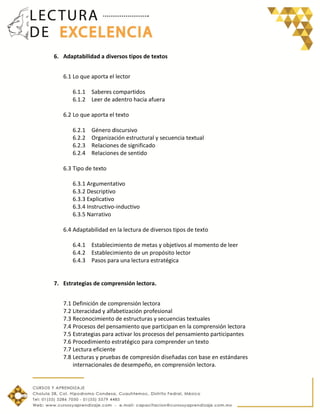 6. Adaptabilidad a diversos tipos de textos
6.1 Lo que aporta el lector
6.1.1 Saberes compartidos
6.1.2 Leer de adentro hacia afuera
6.2 Lo que aporta el texto
6.2.1 Género discursivo
6.2.2 Organización estructural y secuencia textual
6.2.3 Relaciones de significado
6.2.4 Relaciones de sentido
6.3 Tipo de texto
6.3.1 Argumentativo
6.3.2 Descriptivo
6.3.3 Explicativo
6.3.4 Instructivo-inductivo
6.3.5 Narrativo
6.4 Adaptabilidad en la lectura de diversos tipos de texto
6.4.1 Establecimiento de metas y objetivos al momento de leer
6.4.2 Establecimiento de un propósito lector
6.4.3 Pasos para una lectura estratégica
7. Estrategias de comprensión lectora.
7.1 Definición de comprensión lectora
7.2 Literacidad y alfabetización profesional
7.3 Reconocimiento de estructuras y secuencias textuales
7.4 Procesos del pensamiento que participan en la comprensión lectora
7.5 Estrategias para activar los procesos del pensamiento participantes
7.6 Procedimiento estratégico para comprender un texto
7.7 Lectura eficiente
7.8 Lecturas y pruebas de compresión diseñadas con base en estándares
internacionales de desempeño, en comprensión lectora.
 