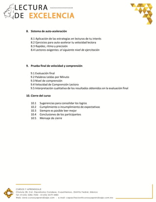 8. Sistema de auto-aceleración
8.1 Aplicación de las estrategias en lecturas de tu interés
8.2 Ejercicios para auto-acelerar tu velocidad lectora
8.3 Rapidez, ritmo y precisión
8.4 Lectores exigentes: el siguiente nivel de ejercitación
9. Prueba final de velocidad y comprensión
9.1 Evaluación final
9.2 Palabras Leídas por Minuto
9.3 Nivel de comprensión
9.4 Velocidad de Comprensión Lectora
9.5 Interpretación cualitativa de los resultados obtenidos en la evaluación final
10. Cierre del curso
10.1 Sugerencias para consolidar los logros
10.2 Cumplimiento o incumplimiento de expectativas
10.3 Siempre es posible leer mejor
10.4 Conclusiones de los participantes
10.5 Mensaje de cierre
 