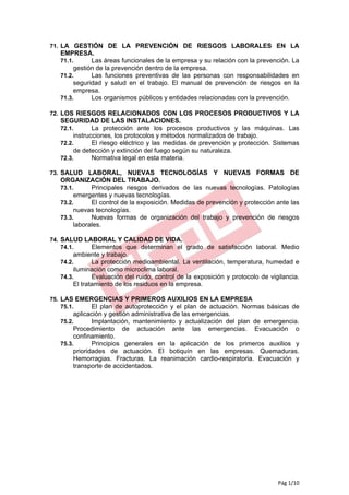 71. LA GESTIÓN DE LA PREVENCIÓN DE RIESGOS LABORALES EN LA
   EMPRESA.
   71.1.      Las áreas funcionales de la empresa y su relación con la prevención. La
        gestión de la prevención dentro de la empresa.
   71.2.      Las funciones preventivas de las personas con responsabilidades en
        seguridad y salud en el trabajo. El manual de prevención de riesgos en la
        empresa.
   71.3.      Los organismos públicos y entidades relacionadas con la prevención.

72. LOS RIESGOS RELACIONADOS CON LOS PROCESOS PRODUCTIVOS Y LA
   SEGURIDAD DE LAS INSTALACIONES.
   72.1.       La protección ante los procesos productivos y las máquinas. Las
        instrucciones, los protocolos y métodos normalizados de trabajo.
   72.2.       El riesgo eléctrico y las medidas de prevención y protección. Sistemas
        de detección y extinción del fuego según su naturaleza.
   72.3.       Normativa legal en esta materia.

73. SALUD LABORAL, NUEVAS TECNOLOGÍAS Y NUEVAS FORMAS                              DE
   ORGANIZACIÓN DEL TRABAJO.
   73.1.      Principales riesgos derivados de las nuevas tecnologías. Patologías
        emergentes y nuevas tecnologías.
   73.2.      El control de la exposición. Medidas de prevención y protección ante las
        nuevas tecnologías.
   73.3.      Nuevas formas de organización del trabajo y prevención de riesgos
        laborales.

74. SALUD LABORAL Y CALIDAD DE VIDA.
    74.1.   Elementos que determinan el grado de satisfacción laboral. Medio
        ambiente y trabajo.
   74.2.       La protección medioambiental. La ventilación, temperatura, humedad e
        iluminación como microclima laboral.
   74.3.       Evaluación del ruido, control de la exposición y protocolo de vigilancia.
        El tratamiento de los residuos en la empresa.

75. LAS EMERGENCIAS Y PRIMEROS AUXILIOS EN LA EMPRESA
    75.1.  El plan de autoprotección y el plan de actuación. Normas básicas de
        aplicación y gestión administrativa de las emergencias.
   75.2.       Implantación, mantenimiento y actualización del plan de emergencia.
        Procedimiento de actuación ante las emergencias. Evacuación o
        confinamiento.
   75.3.       Principios generales en la aplicación de los primeros auxilios y
        prioridades de actuación. El botiquín en las empresas. Quemaduras.
        Hemorragias. Fracturas. La reanimación cardio-respiratoria. Evacuación y
        transporte de accidentados.




                                                                                Pág 1/10
 