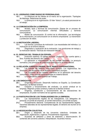 15. EL LIDERAZGO COMO RASGO DE PERSONALIDAD.
    15.1.   La influencia de los líderes en el marco de la organización. Tipologías
       de liderazgo. Relaciones de poder.
   15.2.      La jerarquía en la organización. El líder “tóxico” y la salud psicosocial en
       el trabajo.

16. LA COMUNICACIÓN EN LA EMPRESA.
    16.1.  Niveles, tipos y técnicas de comunicación. Etapas de un proceso de
        comunicación. La comunicación informal. Dificultades y barreras
        comunicativas.
   16.2.       Redes de comunicación. El control de la información. Las tecnologías
        de la información y la comunicación en el entorno empresarial. La transmisión
        y protección de datos.

17. LA MOTIVACIÓN LABORAL.
    17.1.   Las teorías y procesos de motivación. Las necesidades del individuo. La
       motivación en el entorno laboral.
   17.2.      Diagnóstico y evaluación de la motivación. Las condiciones de trabajo y
       la motivación laboral. Técnicas de motivación laboral.

18. EL DERECHO DEL TRABAJO EN ESPAÑA.
    18.1.   Evolución histórica. El trabajo humano, productivo, por cuenta ajena y
       libre. Fuentes del Derecho del Trabajo.
   18.2.       La aplicación e interpretación de las normas laborales. La jerarquía
       normativa y los principios de ordenación jerárquica en el orden laboral.

19. LA RELACIÓN JURÍDICO-LABORAL EN EL MARCO SUPRANACIONAL.
    19.1.   Las fuentes del derecho comunitario europeo. Los reglamentos, las
        directivas y las decisiones en el derecho comunitario europeo.
   19.2.       Las funciones de los estados miembros en la aplicación del derecho
        comunitario. Otras normas supranacionales en materia laboral.
   19.3.       La Organización Internacional del Trabajo.

20. LOS SINDICATOS.
    20.1.   Orígenes y evolución. Desarrollo histórico en España. La Constitución
        Española y la libertad sindical.
   20.2.     Creación y funcionamiento del sindicato. La acción sindical en la
        empresa. Régimen jurídico sindical y tutela de la libertad sindical.
   20.3.     Orígenes, constitución y funcionamiento de las asociaciones de
        empresarios. El poder normativo de los agentes sociales.

21. LA PARTICIPACIÓN DE LOS TRABAJADORES EN LA EMPRESA.
    21.1.   Los representantes legales de los trabajadores. Los delegados de
       personal, el comité de empresa, el comité intercentros y el comité europeo.
   21.2.     Procedimiento electoral. Competencias de los representantes legales.
       Garantías laborales de los representantes legales. El derecho de reunión en la
       empresa.

22. LA NEGOCIACIÓN COLECTIVA.
    22.1.  Origen y desarrollo de           los convenios colectivos. Unidades de
        negociación, legitimación y vigencia. Procedimiento negociador.
   22.2.      Acuerdos de adhesión y actos de extensión y desvinculación. El
        contenido del convenio colectivo. Interpretación. Acuerdos marcos.




                                                                                  Pág 1/10
 