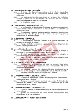 23. LA RELACIÓN LABORAL EN ESPAÑA.
    23.1.   El ámbito y las disposiciones reguladoras de la relación laboral. Los
        organismos laborales en la Administración laboral central, periférica y
        autonómica.
   23.2.       Los organismos laborales autónomos con funciones de mediación,
        arbitraje y conciliación. La conciliación y la mediación en los acuerdos
        interconfederales y en la negociación colectiva.
   23.3.       La Jurisdicción social.

24. LA PROFESIÓN COMO REALIDAD SOCIAL.
    24.1.   La configuración jurídica de las profesiones en el ordenamiento español.
        Bases constitucionales del derecho a la libre elección de la profesión. La
        profesión regulada.
   24.2.      El estatuto del trabajador autónomo. La libre circulación, el derecho de
        establecimiento y la libre prestación de servicios de los trabajadores y
        profesionales en la Unión Europea.

25. EL CONTRATO DE TRABAJO.
    25.1.   La capacidad para contratar. La forma en el contrato de trabajo. La
       duración en el contrato de trabajo.
   25.2.     Trabajos excluidos y relaciones especiales de trabajo. El período de
       prueba. Empleo y discapacidad.

26. Las modalidades del contrato de trabajo.
    26.1.   La contratación laboral según su duración, jornada de trabajo y
        retribución. Bonificaciones y subvenciones a la contratación.
   26.2.       El trabajo de las mujeres, menores y extranjeros. Los principios y
        políticas de empleo en la intermediación laboral.
   26.3.       Servicios públicos de empleo y agencias de colocación. Las empresas
        de trabajo temporal. Las empresas de inserción.

27. EL PODER DE DIRECCIÓN DEL EMPRESARIO
    27.1.   Manifestaciones y limitaciones del poder de dirección. Las faltas,
        sanciones y procedimiento sancionador como manifestación del poder
        disciplinario del empresario.
   27.2.       Los derechos y deberes del trabajador. El deber de diligencia en la
        prestación laboral. Categoría y clasificación profesional. El deber de buena fe.
   27.3.       Interpretación jurisprudencial de los derechos y deberes.

28. LA PRESTACIÓN BÁSICA DEL TRABAJADOR.
    28.1.   El tiempo de la prestación. Jornada de trabajo y horas extraordinarias.
        Clases de jornadas y horarios.
   28.2.      Descanso semanal, fiestas y permisos. Vacaciones. Posibilidades de
        reducción de jornada y sus consecuencias. La conciliación de la vida
        profesional, personal y familiar.

29. LA PRESTACIÓN BÁSICA DEL EMPRESARIO.
    29.1.   El salario. Concepto y clases de salario. Lugar, tiempo y forma de pago
       de los salarios.
   29.2.      Igualdad de remuneración. El salario mínimo interprofesional. Las
       garantías y la protección del salario.

30. LA ESTRUCTURA DEL RECIBO DE SALARIOS.




                                                                                Pág 1/10
 