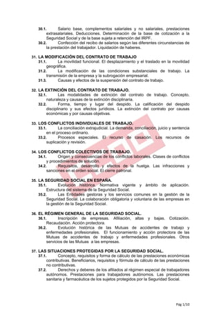 30.1.       Salario base, complementos salariales y no salariales, prestaciones
        extrasalariales. Deducciones. Determinación de la base de cotización a la
        Seguridad Social y de la base sujeta a retención del IRPF.
   30.2.       Confección del recibo de salarios según las diferentes circunstancias de
        la prestación del trabajador. Liquidación de haberes.

31. LA MODIFICACIÓN DEL CONTRATO DE TRABAJO
    31.1.   La movilidad funcional. El desplazamiento y el traslado en la movilidad
        geográfica.
   31.2.      La modificación de las condiciones substanciales de trabajo. La
        transmisión de la empresa y la subrogación empresarial.
   31.3.      Causas y efectos de la suspensión del contrato de trabajo.

32. LA EXTINCIÓN DEL CONTRATO DE TRABAJO.
    32.1.   Las modalidades de extinción del contrato de trabajo. Concepto,
        naturaleza y causas de la extinción disciplinaria.
   32.2.       Forma, tiempo y lugar del despido. La calificación del despido
        disciplinario y sus efectos jurídicos. La extinción del contrato por causas
        económicas y por causas objetivas.

33. LOS CONFLICTOS INDIVIDUALES DE TRABAJO.
    33.1.  La conciliación extrajudicial. La demanda, conciliación, juicio y sentencia
        en el proceso ordinario.
   33.2.       Procesos especiales. El recurso de casación. Los recursos de
        suplicación y revisión.

34. LOS CONFLICTOS COLECTIVOS DE TRABAJO.
    34.1.  Origen y consecuencias de los conflictos laborales. Clases de conflictos
        y procedimientos de solución.
   34.2.      Requisitos, desarrollo y efectos de la huelga. Las infracciones y
        sanciones en el orden social. El cierre patronal.

35. LA SEGURIDAD SOCIAL EN ESPAÑA.
    35.1.   Evolución histórica. Normativa       vigente y ámbito de aplicación.
        Estructura del sistema de la Seguridad Social.
   35.2.       Las Entidades gestoras y los servicios comunes en la gestión de la
        Seguridad Social. La colaboración obligatoria y voluntaria de las empresas en
        la gestión de la Seguridad Social.

36. EL RÉGIMEN GENERAL DE LA SEGURIDAD SOCIAL.
    36.1.   Inscripción de empresas. Afiliación, altas    y bajas. Cotización.
        Recaudación. Acción protectora.
   36.2.       Evolución histórica de las Mutuas de accidentes de trabajo y
        enfermedades profesionales. El funcionamiento y acción protectora de las
        Mutuas de accidentes de trabajo y enfermedades profesionales. Otros
        servicios de las Mutuas a las empresas.

37. LAS SITUACIONES PROTEGIDAS POR LA SEGURIDAD SOCIAL.
    37.1.   Concepto, requisitos y forma de cálculo de las prestaciones económicas
        contributivas. Beneficiarios, requisitos y fórmula de cálculo de las prestaciones
        no contributivas.
   37.2.       Derechos y deberes de los afiliados al régimen especial de trabajadores
        autónomos. Prestaciones para trabajadores autónomos. Las prestaciones
        sanitaria y farmacéutica de los sujetos protegidos por la Seguridad Social.




                                                                                 Pág 1/10
 