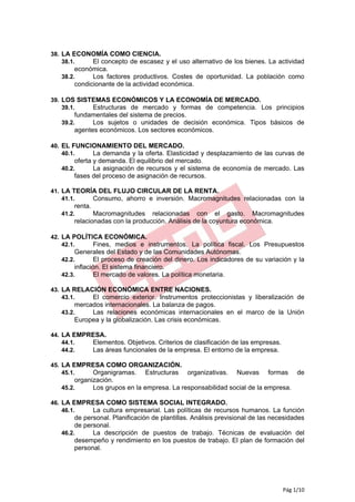 38. LA ECONOMÍA COMO CIENCIA.
    38.1.  El concepto de escasez y el uso alternativo de los bienes. La actividad
       económica.
   38.2.     Los factores productivos. Costes de oportunidad. La población como
       condicionante de la actividad económica.

39. LOS SISTEMAS ECONÓMICOS Y LA ECONOMÍA DE MERCADO.
    39.1.   Estructuras de mercado y formas de competencia. Los principios
       fundamentales del sistema de precios.
   39.2.     Los sujetos o unidades de decisión económica. Tipos básicos de
       agentes económicos. Los sectores económicos.

40. EL FUNCIONAMIENTO DEL MERCADO.
    40.1.   La demanda y la oferta. Elasticidad y desplazamiento de las curvas de
       oferta y demanda. El equilibrio del mercado.
   40.2.      La asignación de recursos y el sistema de economía de mercado. Las
       fases del proceso de asignación de recursos.

41. LA TEORÍA DEL FLUJO CIRCULAR DE LA RENTA.
    41.1.   Consumo, ahorro e inversión. Macromagnitudes relacionadas con la
       renta.
   41.2.      Macromagnitudes relacionadas con el gasto. Macromagnitudes
       relacionadas con la producción. Análisis de la coyuntura económica.

42. LA POLÍTICA ECONÓMICA.
    42.1.    Fines, medios e instrumentos. La política fiscal. Los Presupuestos
        Generales del Estado y de las Comunidades Autónomas.
   42.2.       El proceso de creación del dinero. Los indicadores de su variación y la
        inflación. El sistema financiero.
   42.3.       El mercado de valores. La política monetaria.

43. LA RELACIÓN ECONÓMICA ENTRE NACIONES.
    43.1.   El comercio exterior. Instrumentos proteccionistas y liberalización de
       mercados internacionales. La balanza de pagos.
   43.2.    Las relaciones económicas internacionales en el marco de la Unión
       Europea y la globalización. Las crisis económicas.

44. LA EMPRESA.
    44.1.  Elementos. Objetivos. Criterios de clasificación de las empresas.
    44.2.  Las áreas funcionales de la empresa. El entorno de la empresa.

45. LA EMPRESA COMO ORGANIZACIÓN.
    45.1.  Organigramas. Estructuras organizativas.          Nuevas formas de
        organización.
   45.2.      Los grupos en la empresa. La responsabilidad social de la empresa.

46. LA EMPRESA COMO SISTEMA SOCIAL INTEGRADO.
    46.1.  La cultura empresarial. Las políticas de recursos humanos. La función
        de personal. Planificación de plantillas. Análisis previsional de las necesidades
        de personal.
   46.2.      La descripción de puestos de trabajo. Técnicas de evaluación del
        desempeño y rendimiento en los puestos de trabajo. El plan de formación del
        personal.




                                                                                 Pág 1/10
 