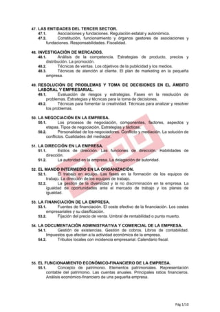 47. LAS ENTIDADES DEL TERCER SECTOR.
    47.1.   Asociaciones y fundaciones. Regulación estatal y autonómica.
    47.2.   Constitución, funcionamiento y órganos gestores de asociaciones y
       fundaciones. Responsabilidades. Fiscalidad.

48. INVESTIGACIÓN DE MERCADOS.
    48.1.   Análisis de la competencia. Estrategias de producto, precios y
       distribución. La promoción.
   48.2.      Técnicas de ventas. Los objetivos de la publicidad y los medios.
   48.3.      Técnicas de atención al cliente. El plan de marketing en la pequeña
       empresa.

49. RESOLUCIÓN DE PROBLEMAS Y TOMA DE DECISIONES EN EL ÁMBITO
   LABORAL Y EMPRESARIAL.
   49.1.       Evaluación de riesgos y estrategias. Fases en la resolución de
        problemas. Estrategias y técnicas para la toma de decisiones.
   49.2.       Técnicas para fomentar la creatividad. Técnicas para analizar y resolver
        los problemas.

50. LA NEGOCIACIÓN EN LA EMPRESA.
    50.1.  Los procesos de negociación, componentes, factores, aspectos y
       etapas. Tipos de negociación. Estrategias y tácticas.
   50.2.      Personalidad de los negociadores. Conflicto y mediación. La solución de
       conflictos. Cualidades del mediador.

51. LA DIRECCIÓN EN LA EMPRESA.
    51.1.   Estilos de dirección. Las funciones de dirección. Habilidades de
       dirección.
   51.2.      La autoridad en la empresa. La delegación de autoridad.

52. EL MANDO INTERMEDIO EN LA ORGANIZACIÓN.
    52.1.  El trabajo en equipo. Las fases en la formación de los equipos de
       trabajo. La dirección de los equipos de trabajo.
   52.2.      La gestión de la diversidad y la no discriminación en la empresa. La
       igualdad de oportunidades ante el mercado de trabajo y los planes de
       igualdad.

53. LA FINANCIACIÓN DE LA EMPRESA.
    53.1.   Fuentes de financiación. El coste efectivo de la financiación. Los costes
       empresariales y su clasificación.
   53.2.    Fijación del precio de venta. Umbral de rentabilidad o punto muerto.

54. LA DOCUMENTACIÓN ADMINISTRATIVA Y COMERCIAL DE LA EMPRESA.
    54.1.  Gestión de existencias. Gestión de cobros. Libros de contabilidad.
       Impuestos que afectan a la actividad económica de la empresa.
   54.2.    Tributos locales con incidencia empresarial. Calendario fiscal.




55. EL FUNCIONAMIENTO ECONÓMICO-FINANCIERO DE LA EMPRESA.
    55.1.   Concepto de patrimonio. Elementos patrimoniales. Representación
       contable del patrimonio. Las cuentas anuales. Principales ratios financieros.
       Análisis económico-financiero de una pequeña empresa.




                                                                               Pág 1/10
 