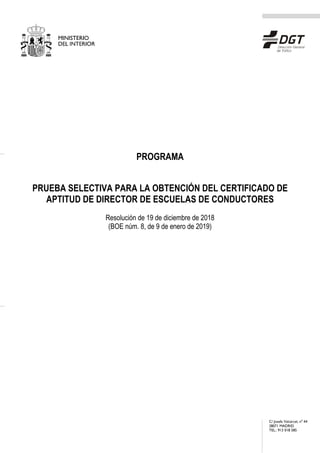 C/ Josefa Valcárcel, nº 44
28071 MADRID
TEL.: 913 018 585
PROGRAMA
PRUEBA SELECTIVA PARA LA OBTENCIÓN DEL CERTIFICADO DE
APTITUD DE DIRECTOR DE ESCUELAS DE CONDUCTORES
Resolución de 19 de diciembre de 2018
(BOE núm. 8, de 9 de enero de 2019)
 