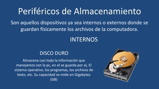 Periféricos de Almacenamiento
Son aquellos dispositivos ya sea internos o externos donde se
    guardan físicamente los archivos de la computadora.
                                   INTERNOS

                DISCO DURO
      Almacena casi toda la información que
  manejamos con la pc, en el se guarda por ej. El
 sistema operativo, los programas, los archivos de
   texto, etc. Su capacidad se mide en Gigabytes
                         (GB)
 