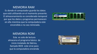 MEMORIA RAM
  Es donde el computador guarda los datos
que está utilizando en el momento presente.
El almacenamiento es considerado temporal
 por que los datos y programas permanecen
  en ella mientras que la computadora este
        encendida o no sea reiniciada.


         MEMORIA ROM
          Esta es solo de lectura
    almacena el programa básico de
        inicio instalado de fabrica,
      llamado BIOS este sirve para
      que la computadora encienda
 
