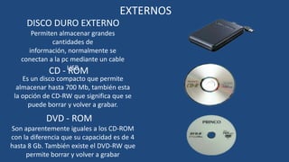 EXTERNOS
     DISCO DURO EXTERNO
       Permiten almacenar grandes
              cantidades de
      información, normalmente se
    conectan a la pc mediante un cable
             CD - USB
                    ROM
    Es un disco compacto que permite
  almacenar hasta 700 Mb, también esta
 la opción de CD-RW que significa que se
      puede borrar y volver a grabar.

            DVD - ROM
Son aparentemente iguales a los CD-ROM
con la diferencia que su capacidad es de 4
hasta 8 Gb. También existe el DVD-RW que
     permite borrar y volver a grabar
 