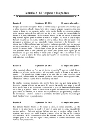 Temario 3 El Respeto a los padres
Lección 1 Septiembre 19, 2016 El respeto a los padres
Ninguno de nosotros escogemos dónde o cuándo nacer; de qué color serán nuestros ojos
o cómo tendremos el pelo: rizado, lacio, rubio o negro; tampoco escogemos cómo nos
vamos a llamar ni, por supuesto, quiénes serán nuestra familia: no escogemos quienes
serán nuestros padres ni ellos quién será su hijo o hija. A pesar de esta condición, la
familia es la base fundamental de la sociedad porque los une un sentido de identidad
muy especial, algunas gentes le llaman “la voz de la sangre”. La razón es que los hijos
heredan los genes de sus padres, reciben su amor y cuidado desde antes de nacer; y son
protegidos y atendidos en sus necesidades físicas, materiales y de formación. Lo
mínimo que los hijos debemos hacer por nuestros padres es respetarlos pues eso expresa
nuestro reconocimiento a su amor y cuidado y nos permite abonar en la formación de la
unidad de nuestra familia. Tal vez alguna pienses que tus padres no son los mejores o
que preferirías tener a otras personas por padres pero puedes estar seguro que lo
trascendente es que ellos fueron el medio para tu tengas vida y sin reparar en sus
errores, ya que tu tendrás los tuyos, debes reconocerlos en su autoridad sobre ti y su
sello distintivo en tu destino.
Lección 2 Septiembre 20, 2016 El respeto a los padres
¿Han escuchado alguna vez “Lo que se siembra se cosecha”?, pues es verdad. Como
siembres en el trato con tus padres, así cosecharás cuando tú llegues a ser padre o
madre. ¿Te gustaría que cuando tengas a tus hijos ellos te tomen en cuenta, sean
agradecidos y valoren todos los esfuerzos que haces como padre o madre por educarlos,
alimentarlos vestirlos y darles todo lo necesario y aún más?
En muchas ocasiones mostramos más respeto hacia papá que por mamá porque le
tememos y aunque el temor es una parte del respeto (no miedo, sino temor ya que el
temor puede llegar a ser respetuoso y reverencial), el principio fundamental del respeto
es el amor y la gratitud. Tanto tu madre como tu padre son merecedores de tu respeto
pues ambos se esfuerzan, en la medida de sus posibilidades, por procurarte y satisfacer
tus necesidades. Entonces ahora es tu oportunidad de valorar y respetar tus padres por
igual. Siembra bien y cosecharás mejor.
Lección 3 Septiembre 21, 2016 El respeto a los padres
Las personas tenemos tesoros de los cuales, a veces, no somos consientes. La vida
misma es un gran tesoro, la salud y el amor de gente que nos ama, especialmente
nuestros padres. Debemos sentirnos dichosos por tener a nuestros padres cerca de
nosotros pero ocurre que, quizá tenerlos cercanos todos los días, no los tratamos
adecuadamente, no les demostramos cuánto los amamos, damos por hecho que estarán
siempre, pero el día que nos llegan a faltar; entonces es cuando reflexionamos cuán
valiosos eran para nosotros.
 