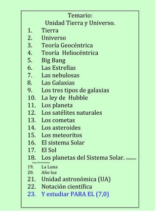 Temario:
Unidad Tierra y Universo.
1. Tierra
2. Universo
3. Teoría Geocéntrica
4. Teoría Heliocéntrica
5. Big Bang
6. Las Estrellas
7. Las nebulosas
8. Las Galaxias
9. Los tres tipos de galaxias
10. La ley de Hubble
11. Los planeta
12. Los satélites naturales
13. Los cometas
14. Los asteroides
15. Los meteoritos
16. El sistema Solar
17. El Sol
18. Los planetas del Sistema Solar. Definirlos
muy brevemente.
19. La Luna
20. Año luz
21. Unidad astronómica (UA)
22. Notación científica
23. Y estudiar PARA EL (7,0)
 