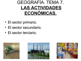 GEOGRAFÍA. TEMA 7.
LAS ACTIVIDADES
ECONÓMICAS.
• El sector primario.
• El sector secundario.
• El sector terciario.
 