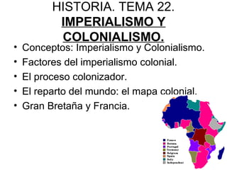 HISTORIA. TEMA 22.
IMPERIALISMO Y
COLONIALISMO.
• Conceptos: Imperialismo y Colonialismo.
• Factores del imperialismo colonial.
• El proceso colonizador.
• El reparto del mundo: el mapa colonial.
• Gran Bretaña y Francia.
 