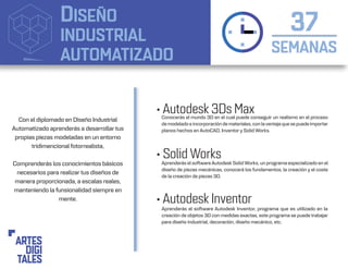 DISEÑO
INDUSTRIAL
AUTOMATIZADO SEMANAS
37
• Autodesk 3Ds Max
• Solid Works
• Autodesk Inventor
Aprenderás el software Autodesk SolidWorks, un programa especializado en el
diseño de piezas mecánicas, conocerá los fundamentos, la creación y el coste
de la creación de piezas 3D.
Conocerás el mundo 3D en el cual puede conseguir un realismo en el proceso
de modelado e incorporación de materiales, con laventaja que se puede importar
planos hechos en AutoCAD, Inventor y Solid Works.
Aprenderás el software Autodesk Inventor, programa que es utilizado en la
creación de objetos 3D con medidas exactas, este programa se puede trabajar
para diseño industrial, decoración, diseño mecánico, etc.
Con el diplomado en Diseño Industrial
Automatizado aprenderás a desarrollar tus
propias piezas modeladas en un entorno
tridimencional fotorrealista,
Comprenderás los conocimientos básicos
necesarios para realizar tus diseños de
manera proporcionada, a escalas reales,
manteniendo la funsionalidad siempre en
mente.
 