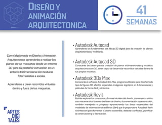 DISEÑOY
ANIMACIÓN
ARQUITECTONICA SEMANAS
41
• Autodesk Autocad
• Autodesk Autocad 3D
• Autodesk 3Ds Max
• Autodesk Revit
Aprenderás los fundamentos del dibujo 2D digital para la creación de planos
arquitectónicos y mobiliario.
Conocerás las bases para la creación de planos tridimensionales y modelos
arquitectónicos en 3D, serás capaz de desarrollar recorridosvirtuales dentro de
tus propios modelos.
Conocerás elsoftwareAutodesk 3Ds Max, programa utilizado para diseñartodo
tipo de figuras 3D, efectos especiales, imágenes, logotipos en 3 dimensiones y
películas de forma fácil y dinámica.
Podrás explorar los conceptos yformas iniciales del diseño, conservar tu visión
con más exactitud durante las fases de diseño, documentación y construcción,
también manejarás el proyecto aprovechando los datos escenciales del
modelado de información de edificios (BIM) que le proporciona Autodesk Revit
Architecture para fomentar el diseño sostenible, detectar conflictos, planificar
la construcción y la fabricación.
Con el diplomado en Diseño yAnimación
Arquitectonica aprenderás a realizar los
planos de tus maquetas desde un entorno
2D para su posterior extrucción en un
entorno tridimensional con texturas
fotorrealistas a escala.
Aprenderás a crear recorridos virtuales
dentro y fuera de tus maquetas.
 