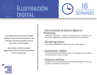 ILUSTRACIÓN
DIGITAL SEMANAS
16
• Herramientas de pintura digital en
Photoshop
• Rendering básico
• Iluminación realista
• Texturas realistas
Aprenderás a identificar y manejar las herramientas de photoshop y las
herramientas digitales de necesarias para trabajar de manera profesional.
Conocerás los fundamentos básicos necesarios para agregar un toque realista
a tus ilustraciones conluces y sombras.
Aprenderás a creartus propiastexturas con herramientas digitales, mismas que
ayudarán a personalizar tus ilustraciones.
Desarrollarás la habilidad para realizar pinturas en medios digitales.
Con el diplomado en Ilustración Digital
tendrás un acercamiento al software más
utilizado en la industria gráfica para la
ilustración y pintura digital.
Aprenderás a utilizar la tableta
digitalizadora para crear texturas realistas
en tus ilustraciones.
 