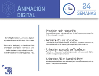 ANIMACIÓN
DIGITAL SEMANAS
24
• Principios de la animación
• Fundamentos de ToonBoom
• Animación avanzada en ToonBoom
• Animación 3D en Autodesk Maya
Conocerás de manera práctica cada una de las leyes que componen los
fundamentos de la animación.
Conocerás el uso de las herramientas del software ToonBoon, mismo que se
utiliza para la creación de objetos y personajes para animación en 2D.
Aprenderás a darle vida a tus propios personajes, animando desde objetos
sencillos hasta personajes completos.
Aplicarás los fundamentos de la animación para crear movimientos fluidos en
objetos y cuerpos tridimensionales.
Con el diplomado en Animación Digital
aprenderás a darle vida a tus personajes.
Conocerás las leyes y fundamentos de la
animación, aprenderás a animar en unos
de los software más utilizados en la
industria de la animación digital 2D y 3D.
 