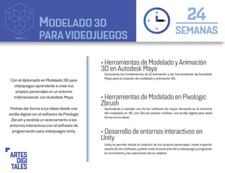MODELADO 3D
PARAVIDEOJUEGOS SEMANAS
24
• Herramientas de Modelado yAnimación
3D en Autodesk Maya
• Herramientas de Modelado en Pixologic
Zbrush
• Desarrollo de entornos interactivos en
Unity
Conocerás los fundamentos de la animación y las herramientas de Autodesk
Maya para la creación de modelado y animación 3D.
Aprenderás a manejar uno de los software de mayor demanda en la industria
del modelado en 3D, con Zbrush podrás moldear una arcilla digital para darle
forma ta tus ideas.
Unity te permite desde la creación de tus propios personajes, hasta importar
assets de otro software, podrás crear elescenario detuvideojuegoyprogramar
el movimiento y las reacciones de tus objetos.
Con el diplomado en Modelado 3D para
videojuegos aprenderás a crear tus
propios personajes en un entorno
tridimensional con Autodesk Maya.
Podrás dar forma a tus ideas desde una
arcilla digital con el software de Pixologic
Zbrush y tendrás un acercamento a los
entornos interactivos con el software de
programación para videojuegos Unity.
 