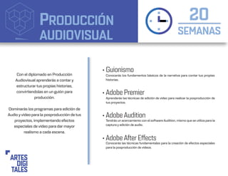 PRODUCCIÓN
AUDIOVISUAL SEMANAS
20
• Guionismo
• Adobe Premier
• Adobe Audition
• Adobe After Effects
Conocerás los fundamentos básicos de la narrativa para contar tus propias
historias.
Tendrás un acercamiento con el software Audition, mismo que se utiliza para la
captura y edición de audio.
Aprenderás las técnicas de edición de video para realizar la posproducción de
tus proyectos.
Conocerás las técnicas fundamentales para la creación de efectos especiales
para la posproducción de videos.
Con el diplomado en Producción
Audiovisual aprenderás a contar y
estructurar tus propias historias,
convirtiendolas en un guión para
producción.
Dominarás los programas para edición de
Audio yvideo para la posproducción de tus
proyectos, implementando efectos
especiales de video para dar mayor
realismo a cada escena.
 