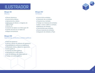 ILUSTRADOR
Bloque XIII
• Panel de apariencia
• Edición y adición de atributos de apariencia
• Reordenando los atributos en apariencia
• Añadiendo trazos y rellenos en apariencia
•
•
•
•
•
Bloque XIV
Símbolos
• Acerca de los símbolos
• Colocación de un símbolo
• Creación de un símbolo
• Trabajo con instancias de símbolos
•
• Bibliotecas de símbolos
• Herramientas para símbolos
• Rociar instancias de símbolos
• Integración de símbolos a Flash
Bloque XII
Efectos
• Efectos dinámicos
• Acerca de los efectos
• Aplicación de un efecto
• Aplicación de efectos a imágenes de
mapa de bits
• Efectos 3D
• Creación de objetos con efecto girar 3D
• Cambio de luces en un objeto 3D
• Mapeo de ilustración
3
 
