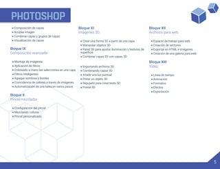 PHOTOSHOP
5
• Composición de capas
• Acoplar imagen
• Combinar capas y grupos de capas
• Visualización de capas
Bloque IX
Composición avanzada
• Montaje de imágenes
•
• Coloreado a mano las selecciones en una capa
• Filtros inteligentes
• Agregar sombras y bordes
• Coincidencia de colores a través de imágenes
• Automatización de una tarea en varios pasos
Bloque X
Pincel mezclador
•
• Mezclando colores
• Pincel personalizado
Bloque XI
Imágenes 3D
• Crear una forma 3D a partir de una capa
• Manipular objetos 3D
• Panel 3D para ajustar iluminación y texturas de
• Combinar capas 2D con capas 3D
• Importando archivos 3D
• Combinando capas 3D
• Añadir una luz puntual
• Pintar un objeto 3D
• Repujado para crear texto 3D
• Postal 3D
Bloque XII
Archivos para web
• Espacio de trabajo para web
• Creación de sectores
• Exportar en HTML e imágenes
• Creación de una galería para web
Bloque XIII
Video
• Línea de tiempo
• Animación
• Formatos
• Efectos
• Exportación
 