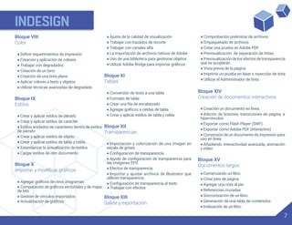 INDESIGN
7
Bloque VIII
Color
•
• Creación y aplicación de colores
• Trabajar con degradados
• Creación de un tono
• Creación de una tinta plana
• Aplicar colores a texto y objetos
• Utilizar técnicas avanzadas de degradado
Bloque IX
Estilos
• Crear y aplicar estilos de párrafo
• Crear y aplicar estilos de carácter
• Estilos anidados de caracteres dentro de estilos
de párrafo
• Crear y aplicar estilos de objeto
• Crear y aplicar estilos de tabla y celda
• Estandarizar la actualización de estilos
• Cargar estilos de otro documento
Bloque X
•
• Ajuste de la calidad de visualización
• Trabajar con trazados de recorte
• Trabajar con canales alfa
• La importación de archivos nativos de Adobe
• Uso de una biblioteca para gestionar objetos
•
Bloque XI
Tablas
• Conversión de texto a una tabla
• Formato de tabla
•
•
• Crear y aplicar estilos de tabla y celda
Bloque XII
Transparencias
• Importación y colorización de una imagen en
escala de grises
•
•
las imágenes EPS
• Efectos de transparencia
• Importar y ajustar archivos de Illustrator que
utilicen transparencia
•
• Trabajar con efectos
• Comprobación preliminar de archivos
• Empaquetado de archivos
• Crear una prueba en Adobe PDF
• Previsualización de separación de tintas
• Previsualización de los efectos de transparencia
que se acoplarán
• Vista previa de la página
• Imprimir un prueba en láser o inyección de tinta
• Utilizar el Administrador de tinta
Bloque XIV
Creación de documentos interactivos
Creación un documento en línea
Adición de botones, transiciones de página, e
hipervínculos
Exportar como Flash Player (SWF)
Exportar como Adobe PDF (Interactivo)
Conversión de un documento de impresión para
uso en línea
•
•
•
•
•
• Añadiendo interactividad avanzada, animación
y video
Bloque XV
Documentos largos
• Comenzando un libro
• Crear pies de pagina
• Agregar una nota al pie
• Referencias cruzadas
• Sincronización de un libro
• Generación de una tabla de contenidos
• Indexación de un libro
•
de bits
• Gestión de vínculos importados
•
Bloque XIII
Salida y exportación
 