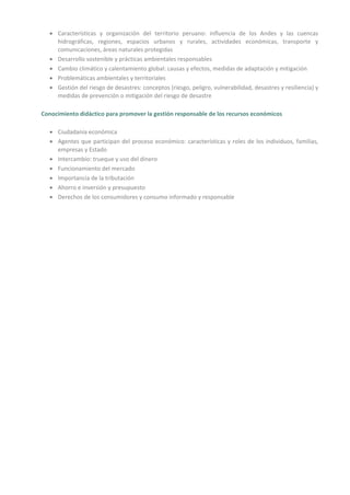 • Características y organización del territorio peruano: influencia de los Andes y las cuencas
hidrográficas, regiones, espacios urbanos y rurales, actividades económicas, transporte y
comunicaciones, áreas naturales protegidas
• Desarrollo sostenible y prácticas ambientales responsables
• Cambio climático y calentamiento global: causas y efectos, medidas de adaptación y mitigación
• Problemáticas ambientales y territoriales
• Gestión del riesgo de desastres: conceptos (riesgo, peligro, vulnerabilidad, desastres y resiliencia) y
medidas de prevención o mitigación del riesgo de desastre
Conocimiento didáctico para promover la gestión responsable de los recursos económicos
• Ciudadanía económica
• Agentes que participan del proceso económico: características y roles de los individuos, familias,
empresas y Estado
• Intercambio: trueque y uso del dinero
• Funcionamiento del mercado
• Importancia de la tributación
• Ahorro e inversión y presupuesto
• Derechos de los consumidores y consumo informado y responsable
 