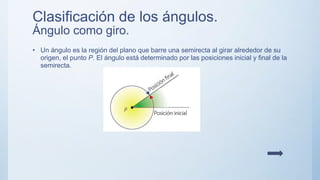 Clasificación de los ángulos.
Ángulo como giro.
• Un ángulo es la región del plano que barre una semirecta al girar alrededor de su
origen, el punto P. El ángulo está determinado por las posiciones inicial y final de la
semirecta.
 