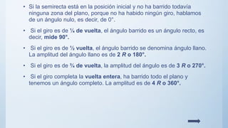 • Si la semirecta está en la posición inicial y no ha barrido todavía
ninguna zona del plano, porque no ha habido ningún giro, hablamos
de un ángulo nulo, es decir, de 0°.
• Si el giro es de ¼ de vuelta, el ángulo barrido es un ángulo recto, es
decir, mide 90°.
• Si el giro es de ½ vuelta, el ángulo barrido se denomina ángulo llano.
La amplitud del ángulo llano es de 2 R o 180°.
• Si el giro es de ¾ de vuelta, la amplitud del ángulo es de 3 R o 270°.
• Si el giro completa la vuelta entera, ha barrido todo el plano y
tenemos un ángulo completo. La amplitud es de 4 R o 360°.
 