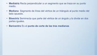 • Mediatriz Recta perpendicular a un segmento que se traza en su punto
medio.
• Mediana Segmento de línea del vértice de un triángulo al punto medio del
lado opuesto.
• Bisectriz Semirrecta que parte del vértice de un ángulo y lo divide en dos
partes iguales.
• Baricentro Es el punto de corte de las tres medianas
 