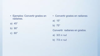 • Ejemplos: Convertir grados en
radianes.
a) 45°
b) 90°
c) 60°
• Convertir grados en radianes
a) 15°
b) 75°
Convertir radianes en grados.
a) 3/2 𝜋 𝑟𝑎𝑑
b) 7/3 𝜋 𝑟𝑎𝑑
 