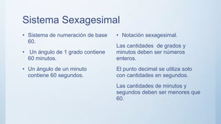 Sistema Sexagesimal
• Sistema de numeración de base
60.
• Un ángulo de 1 grado contiene
60 minutos.
• Un ángulo de un minuto
contiene 60 segundos.
• Notación sexagesimal.
Las cantidades de grados y
minutos deben ser números
enteros.
El punto decimal se utiliza solo
con cantidades en segundos.
Las cantidades de minutos y
segundos deben ser menores que
60.
 
