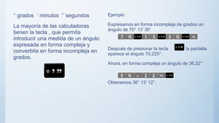 ° grados ‘ minutos ‘’ segundos
La mayoría de las calculadoras
tienen la tecla , que permita
introducir una medida de un ángulo
expresada en forma compleja y
convertirla en forma incompleja en
grados.
Ejemplo
Expresamos en forma incompleja de grados un
ángulo de 70° 13’ 30’
Después de presionar la tecla en la pantalla
aparece el ángulo 70,225°.
Ahora, en forma compleja un ángulo de 36,22°
Obtenemos 36° 13’ 12’’.
 